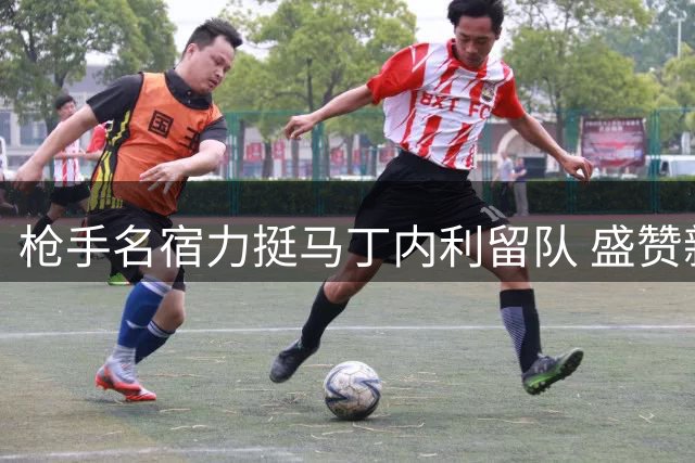 枪手名宿力挺马丁内利留队 盛赞新援惊艳表现