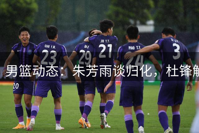 男篮动态：朱芳雨谈归化，杜锋解说亮相，胡明轩晒健身照