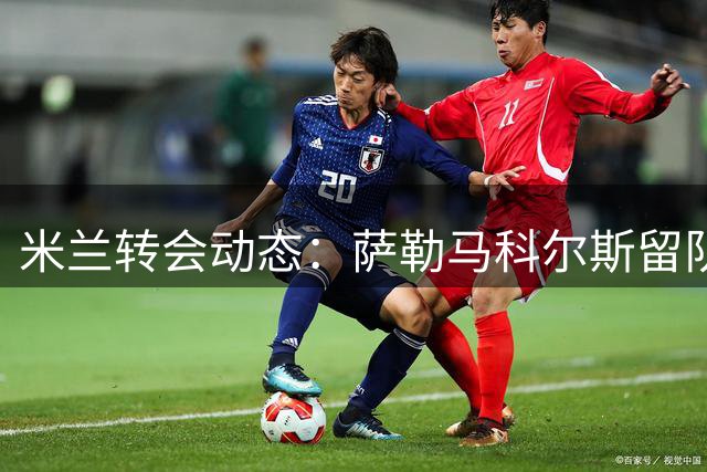 米兰转会动态：萨勒马科尔斯留队，托莫里转会维拉搁浅