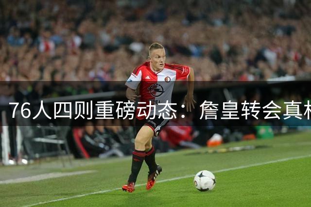 76人四则重磅动态：詹皇转会真相揭晓 新星闪耀国际赛场